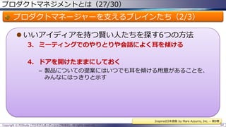 プロダクトマネジメントとは（27/30）

プロダクトマネージャーを支えるブレインたち（2/3）
 いいアイディアを持つ賢い人たちを探す6つの方法
3. ミーティングでのやりとりや会話によく耳を傾ける
4. ドアを開けたままにしておく
– 製品についての提案にはいつでも耳を傾ける用意があることを、
みんなにはっきりと示す

Inspired日本語版 by Mare Azzurro, Inc. – 第9章
Copyright © POStudy (プロダクトオーナーシップ勉強会). All rights reserved.

64

 