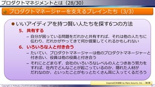 プロダクトマネジメントとは（28/30）

プロダクトマネージャーを支えるブレインたち（3/3）
 いいアイディアを持つ賢い人たちを探す6つの方法
5. 共有する
– 自分が困っている問題をだれかと共有すれば、それは他の人たちに
伝わり、だれかがやってきて何か提案してくれるかもしれない

6. いろいろな人と付き合う
– たいてい、プロダクトマネージャーは他のプロダクトマネージャーと
付き合い、役員は他の役員と付き合う
– それにとどまらず、会社のいろいろなレベルの人とつきあう努力を
すれば、社内でどんなことが起こっているのか、隠れた人材が
だれなのか、といったことがもっとたくさん耳に入ってくるだろう
Inspired日本語版 by Mare Azzurro, Inc. – 第9章
Copyright © POStudy (プロダクトオーナーシップ勉強会). All rights reserved.

65

 