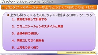 プロダクトマネジメントとは（29/30）

プロダクトマネージャーが上司とうまくつきあう方法（1/2）
 上から降ってくるものにうまく対処する10のテクニック
1. 変更を予測して計画する
2. コミュニケーションのスタイルと頻度
3. 会議の前の根回し
4. 問題だけでなく提案も

5. 上司をうまく使う
Inspired日本語版 by Mare Azzurro, Inc. – 第10章
Copyright © POStudy (プロダクトオーナーシップ勉強会). All rights reserved.

66

 