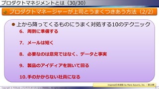プロダクトマネジメントとは（30/30）

プロダクトマネージャーが上司とうまくつきあう方法（2/2）
 上から降ってくるものにうまく対処する10のテクニック
6. 周到に準備する
7. メールは短く
8. 必要なのは意見ではなく、データと事実
9. 製品のアイディアを説いて回る

10.手のかからない社員になる
Inspired日本語版 by Mare Azzurro, Inc. – 第10章
Copyright © POStudy (プロダクトオーナーシップ勉強会). All rights reserved.

67

 