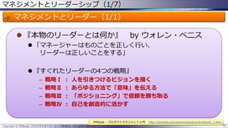 マネジメントとリーダーシップ（1/7）

マネジメントとリーダー（1/1）
 『本物のリーダーとは何か』

by ウォレン・ベニス

 「マネージャーはものごとを正しく行い、
リーダーは正しいことをする」
 『すぐれたリーダーの4つの戦略』
–
–
–
–

戦略Ⅰ
戦略Ⅱ
戦略Ⅲ
戦略Ⅳ

：
：
：
：

人を引きつけるビジョンを描く
あらゆる方法で「意味」を伝える
「ポジショニング」で信頼を勝ち取る
自己を創造的に活かす
PMStyle – プロダクトマネジメント入門

Copyright © POStudy (プロダクトオーナーシップ勉強会). All rights reserved.

http://pmstyle.biz/column/product/product2_1.htm
70

 