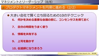 マネジメントとリーダーシップ（8/8）

プロダクトマネジメントを円滑に進める（2/2）
 大きい会社で賢く立ち回るための10のテクニック
6.

何かを決める重要な会議の前に、コンセンサスを得ておく

7.

自分の時間をうまく使う

8.

情報を共有する

9.

上司を動かす

10. 伝道師になりきろう
Inspired日本語版 by Mare Azzurro, Inc. – 第30章
Copyright © POStudy (プロダクトオーナーシップ勉強会). All rights reserved.

80

 
