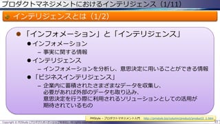 プロダクトマネジメントにおけるインテリジェンス（1/11）

インテリジェンスとは（1/2）
 「インフォメーション」と「インテリジェンス」
 インフォメーション
– 事実に関する情報

 インテリジェンス
– インフォメーションを分析し、意思決定に用いることができる情報

 「ビジネスインテリジェンス」
– 企業内に蓄積されたさまざまなデータを収集し、
必要があれば外部のデータも取り込み、
意思決定を行う際に利用されるソリューションとしての活用が
期待されているもの
PMStyle – プロダクトマネジメント入門
Copyright © POStudy (プロダクトオーナーシップ勉強会). All rights reserved.

http://pmstyle.biz/column/product/product3_1.htm
83

 