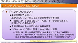 プロダクトマネジメントにおけるインテリジェンス（2/11）

インテリジェンスとは（2/2）
 「インテリジェンス」
 単なる情報ではなく、
意思決定につなげることができる意味のある情報
 「情報」という訳語ではなく「知識」という訳語を宛てて
区別している場合もある
 企業活動を前進させるために必要な要素
 ドラッカーが『新しい現実』の中で書いた言葉
– 知識とは、個人や組織が何らかの成果をもたらすような行動を
可能にし、何かあるいは誰かを変えるものである。知識とは何かを
変えるものであることを認識するだけでも、何かが変わっていく
PMStyle – プロダクトマネジメント入門
Copyright © POStudy (プロダクトオーナーシップ勉強会). All rights reserved.

http://pmstyle.biz/column/product/product3_1.htm
84

 