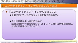 プロダクトマネジメントにおけるインテリジェンス（3/11）

コンペティティブ・インテリジェンス（1/1）
 「コンペティティブ・インテリジェンス」
 企業においてインテリジェンスを扱う活動のこと
 自社の目標を推し進めるために、
競合の活動や一般的なビジネストレンドに関する情報を収集し、
分析する体系的なプログラム

PMStyle – プロダクトマネジメント入門
Copyright © POStudy (プロダクトオーナーシップ勉強会). All rights reserved.

http://pmstyle.biz/column/product/product3_1.htm
85

 