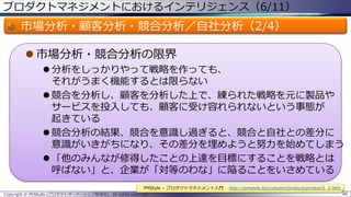 プロダクトマネジメントにおけるインテリジェンス（6/11）

市場分析・顧客分析・競合分析／自社分析（2/4）
 市場分析・競合分析の限界
 分析をしっかりやって戦略を作っても、
それがうまく機能するとは限らない
 競合を分析し、顧客を分析した上で、練られた戦略を元に製品や
サービスを投入しても、顧客に受け容れられないという事態が
起きている
 競合分析の結果、競合を意識し過ぎると、競合と自社との差分に
意識がいきがちになり、その差分を埋めようと努力を始めてしまう
 「他のみんなが修得したことの上達を目標にすることを戦略とは
呼ばない」と、企業が「対等のわな」に陥ることをいさめている
PMStyle – プロダクトマネジメント入門
Copyright © POStudy (プロダクトオーナーシップ勉強会). All rights reserved.

http://pmstyle.biz/column/product/product3_2.htm
88

 