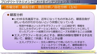 プロダクトマネジメントにおけるインテリジェンス（7/11）

市場分析・顧客分析・競合分析／自社分析（3/4）
 顧客分析
 いわゆる先進国では、近年になってものがあふれ、顧客自身が
欲しいものがわからないという状態になっている
– 性別や年齢といったデモグラフィック（人口統計学）情報を
元にしたセグメンテーションを行い、特定のセグメントに対して
行ったアンケート結果だけから顧客のニーズを把握することは困難

 エスノグラフィーをはじめとする、顧客の体験を理解する手法を
用いて、顧客に「共感」することが必要
– エスノグラフィー：文化人類学などで用いられていた手法で、
フィールドワークを通して、観察結果から
知見を引き出すことを目的としたもの
PMStyle – プロダクトマネジメント入門
Copyright © POStudy (プロダクトオーナーシップ勉強会). All rights reserved.

http://pmstyle.biz/column/product/product3_2.htm
89

 