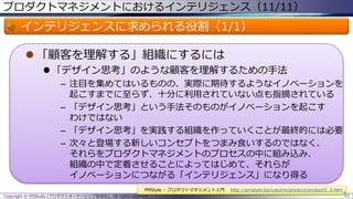 プロダクトマネジメントにおけるインテリジェンス（11/11）

インテリジェンスに求められる役割（1/1）
 「顧客を理解する」組織にするには
 「デザイン思考」のような顧客を理解するための手法
– 注目を集めてはいるものの、実際に期待するようなイノベーションを
起こすまでに至らず、十分に利用されていない点も指摘されている
– 「デザイン思考」という手法そのものがイノベーションを起こす
わけではない
– 「デザイン思考」を実践する組織を作っていくことが最終的には必要
– 次々と登場する新しいコンセプトをつまみ食いするのではなく、
それらをプロダクトマネジメントのプロセスの中に組み込み、
組織の中で定着させることによってはじめて、それらが
イノベーションにつながる「インテリジェンス」になり得る
PMStyle – プロダクトマネジメント入門
Copyright © POStudy (プロダクトオーナーシップ勉強会). All rights reserved.

http://pmstyle.biz/column/product/product3_2.htm
93

 