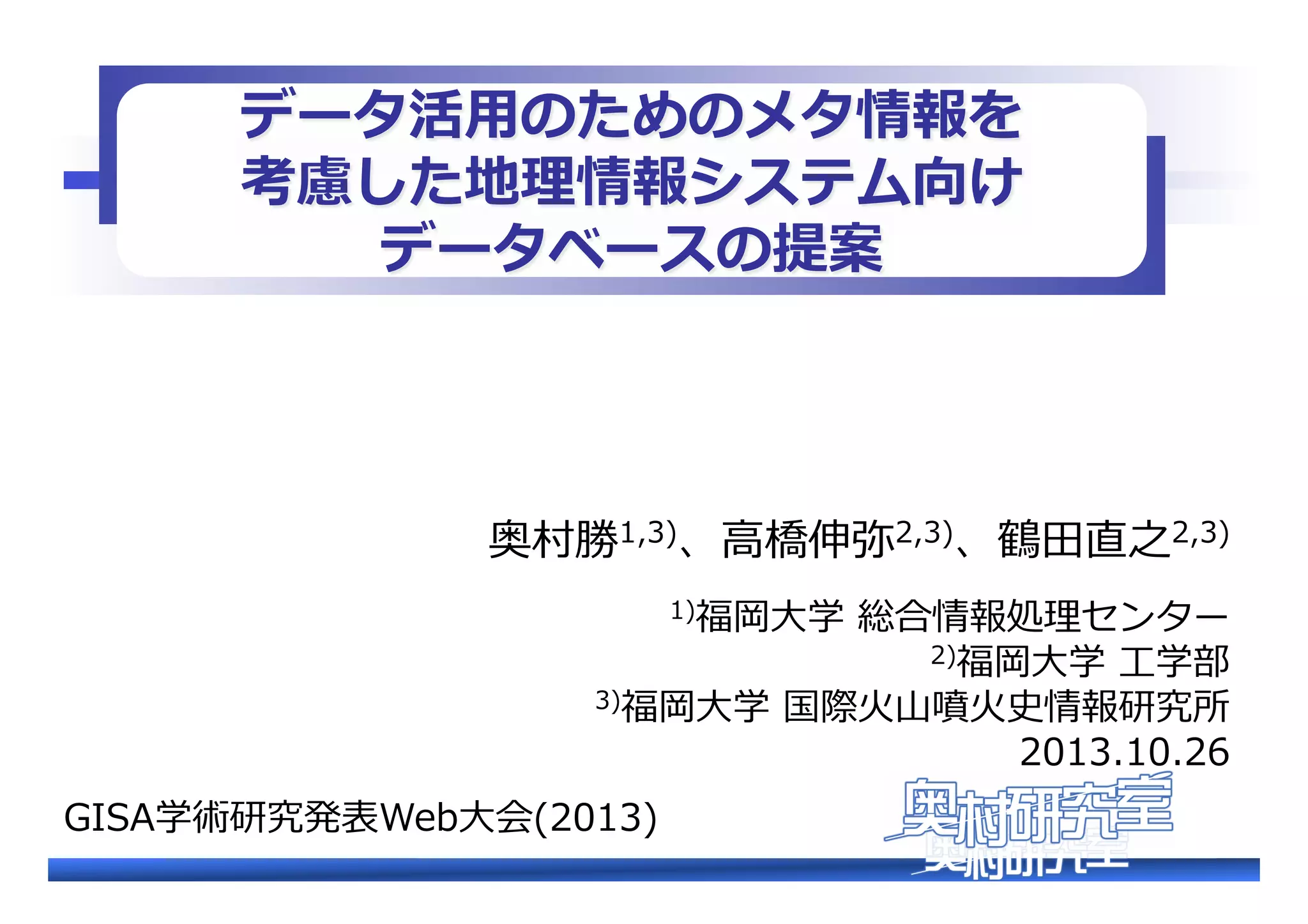データ活⽤用のためのメタ情報を�
考慮した地理理情報システム向け�
データベースの提案�

奥村勝1,3)、⾼高橋伸弥2,3)、鶴⽥田直之2,3)��
1)福岡⼤大学  総合情報処理理センター�
2)福岡⼤大学  ⼯工学部�

3)福岡⼤大学  国際⽕火⼭山噴⽕火史情報研究所�

2013.10.26�

GISA学術研究発表Web⼤大会(2013)�

 