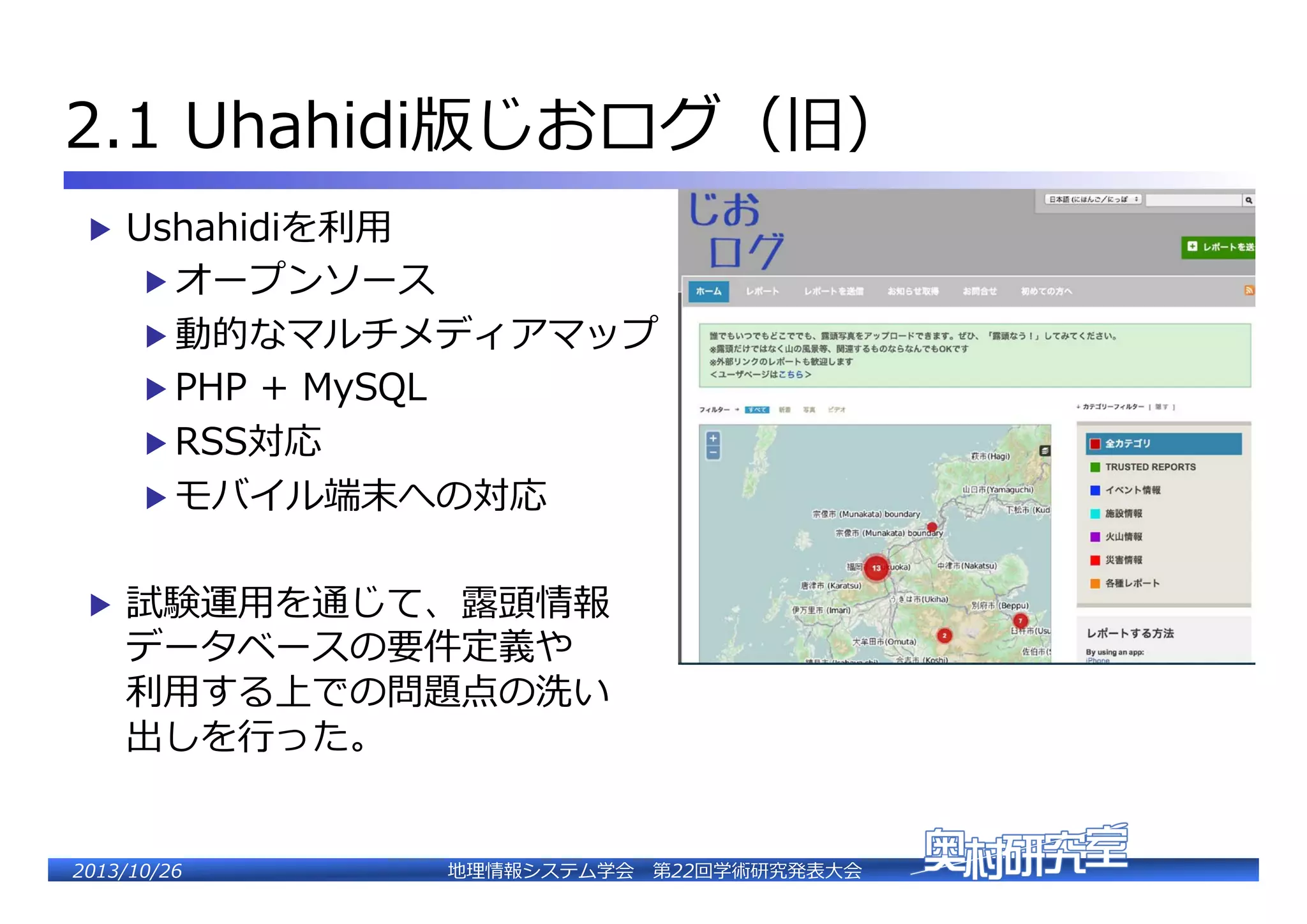 2.1  Uhahidi�じおログ（�）�
▶  Ushahidiを利利⽤用�

▶  オープンソース�

▶  動的なマルチメディアマップ�
▶  PHP  �  MySQL�
▶  RSS対応�

▶  モバイル端末への対応�
▶  試験運⽤用を通じて、露露頭情報�

データベースの要件定義や�
利利⽤用する上での問題点の洗い�
出しを⾏行行った。�

2�������2��

地理理情報システム学会 　第22回学術研究発表⼤大会�

 