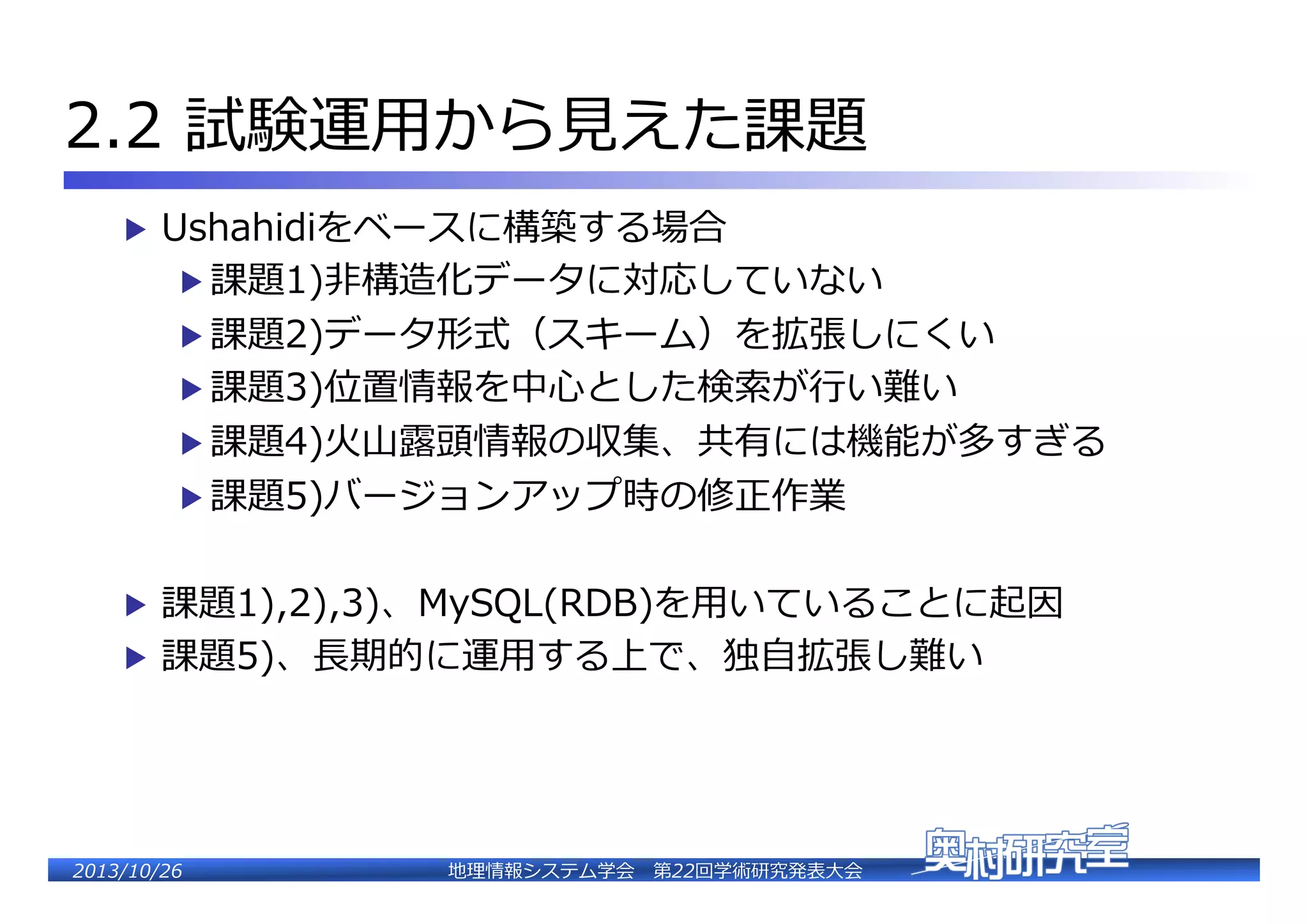 2.2  試験運⽤用から⾒見見えた課題�
▶  Ushahidiをベースに構築する場合�

▶  課題1)⾮非構造化データに対応していない�

▶  課題2)データ形式（スキーム）を拡張しにくい�
▶  課題3)位置情報を中⼼心とした検索索が⾏行行い難い�

▶  課題4)⽕火⼭山露露頭情報の収集、共有には機能が多すぎる�
▶  課題5)バージョンアップ時の修正作業�

▶  課題1),2),3)、MySQL(RDB)を⽤用いていることに起因�
▶  課題5)、⻑⾧長期的に運⽤用する上で、独⾃自拡張し難い�

2�������2��

地理理情報システム学会 　第22回学術研究発表⼤大会�

 