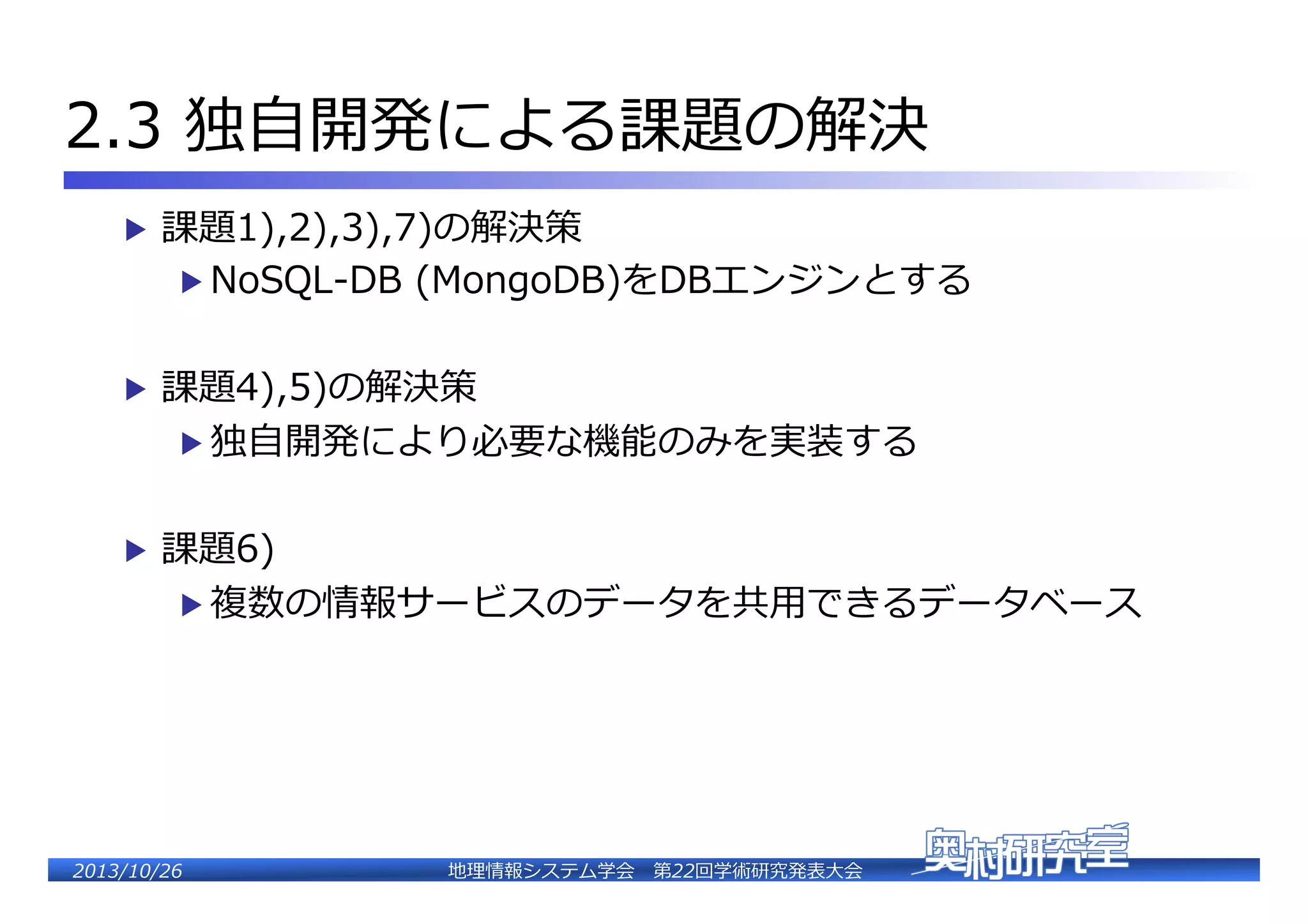2.3  独⾃自開発による課題の解決�
▶  課題1),2),3),7)の解決策�

▶  NoSQL-‐‑‒DB  (MongoDB)をDBエンジンとする�

▶  課題4),5)の解決策�

▶  独⾃自開発により必要な機能のみを実装する�

▶  課題6)�

▶  複数の情報サービスのデータを共⽤用できるデータベース�

2�������2��

地理理情報システム学会 　第22回学術研究発表⼤大会�

 