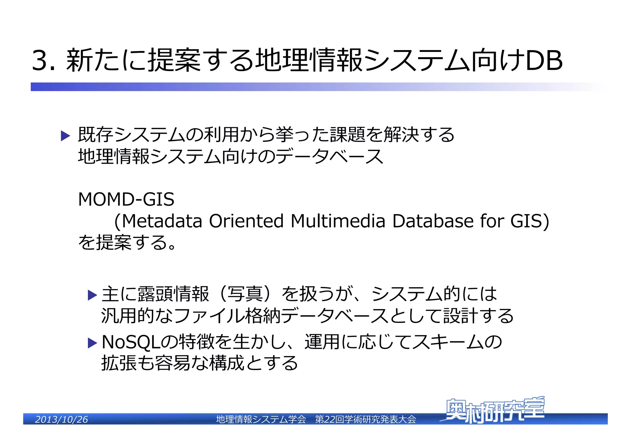 3.  新たに提案する地理理情報システム向けDB�
▶  既存システムの利利⽤用から挙った課題を解決する�

地理理情報システム向けのデータベース�
�

MOMD-‐‑‒GIS�
� 　 　(Metadata  Oriented  Multi�edia  Database  for  GIS)�
を提案する。�
▶  主に露露頭情報（写真）を扱うが、システム的には�

汎⽤用的なファイル格納データベースとして設計する�
▶  NoSQLの特徴を⽣生かし、運⽤用に応じてスキームの�
拡張も容易易な構成とする�
2�������2��

地理理情報システム学会 　第22回学術研究発表⼤大会�

 
