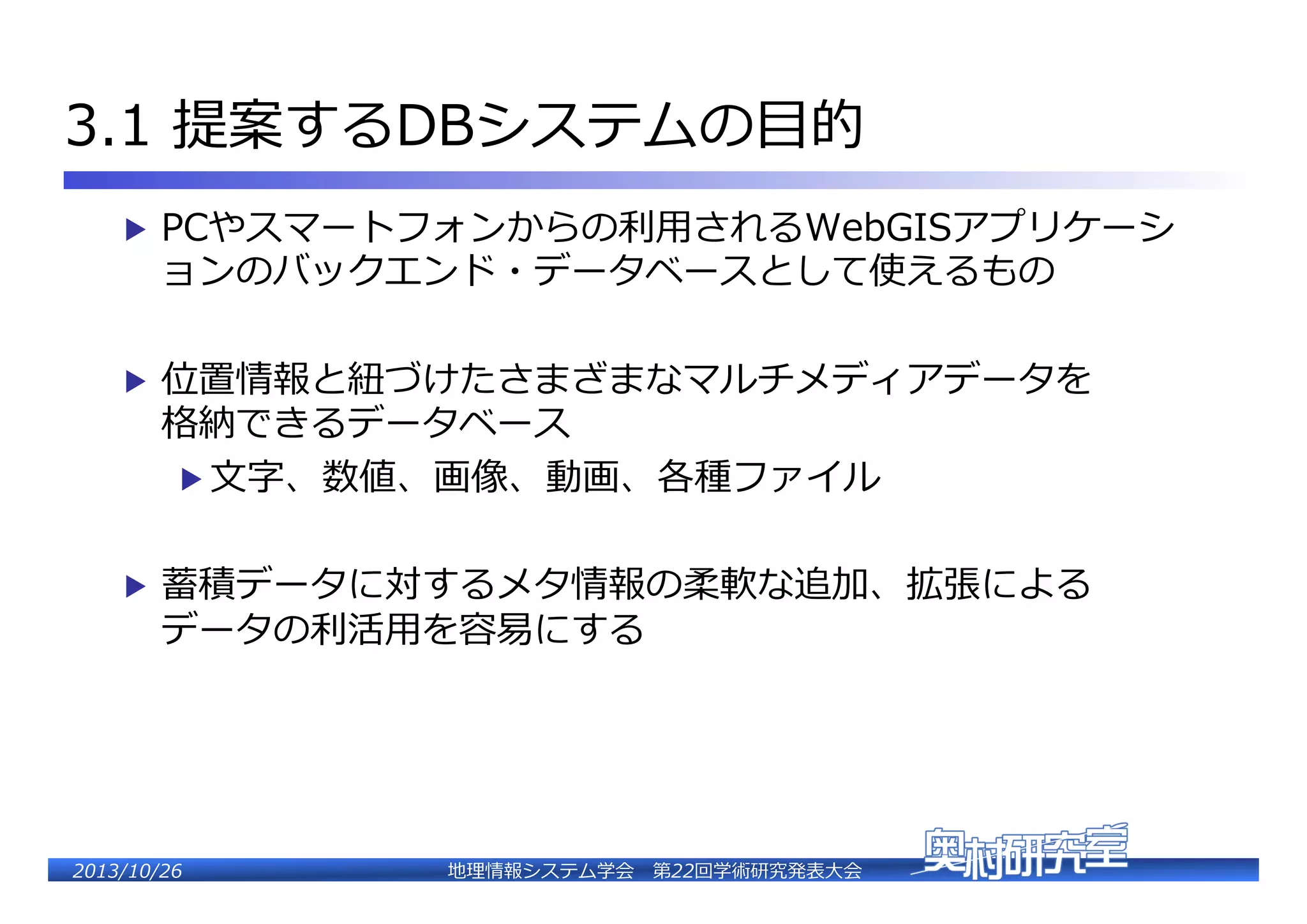 3.1  提案するDBシステムの⽬目的�
▶  PCやスマートフォンからの利利⽤用されるWebGISアプリケーシ

ョンのバックエンド・データベースとして使えるもの�

▶  位置情報と紐紐づけたさまざまなマルチメディアデータを�

格納できるデータベース�
▶  ⽂文字、数値、画像、動画、各種ファイル�

▶  蓄積データに対するメタ情報の柔軟な追加、拡張による�

データの利利活⽤用を容易易にする�

2�������2��

地理理情報システム学会 　第22回学術研究発表⼤大会�

 