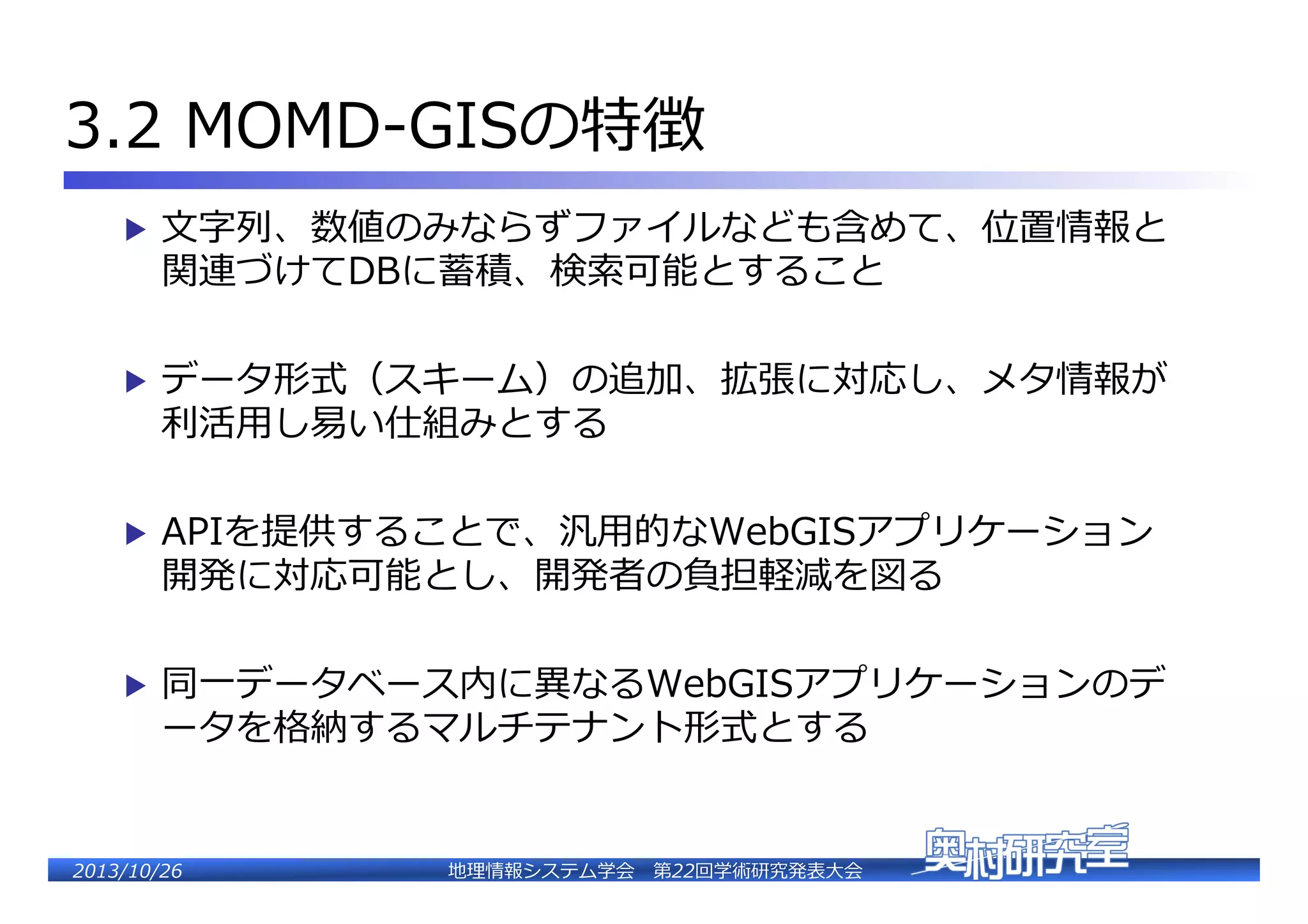 3.2  MOMD-‐‑‒GISの特徴�
▶  ⽂文字列列、数値のみならずファイルなども含めて、位置情報と

関連づけてDBに蓄積、検索索可能とすること�

▶  データ形式（スキーム）の追加、拡張に対応し、メタ情報が

利利活⽤用し易易い仕組みとする�

▶  APIを提供することで、汎⽤用的なWebGISアプリケーション

開発に対応可能とし、開発者の負担軽減を図る�

▶  同⼀一データベース内に異異なるWebGISアプリケーションのデ

ータを格納するマルチテ�ント形式とする�

2�������2��

地理理情報システム学会 　第22回学術研究発表⼤大会�

 