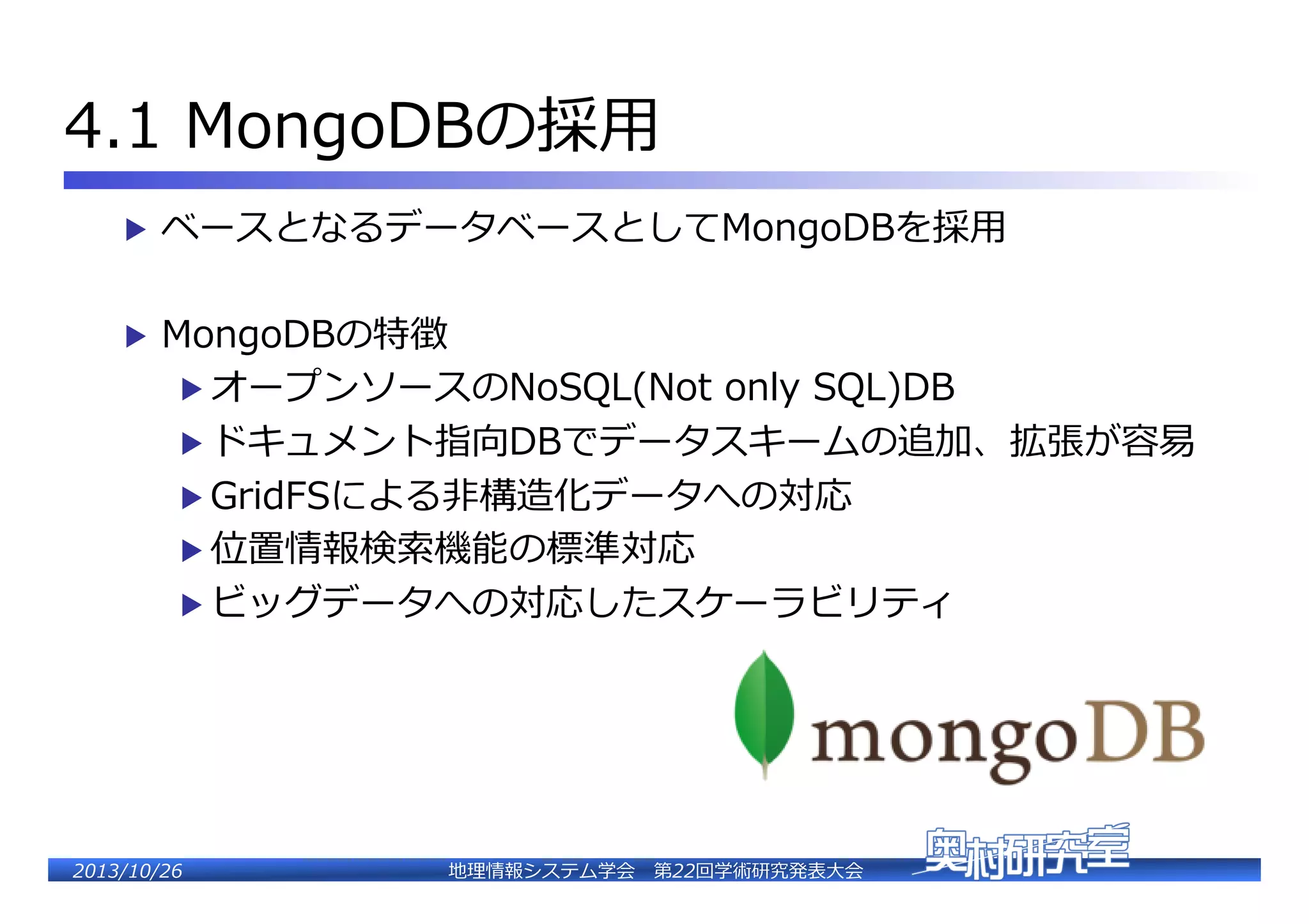 4.1  MongoDBの採⽤用�
▶  ベースとなるデータベースとしてMongoDBを採⽤用�
▶  MongoDBの特徴�

▶  オープンソースのNoSQL(Not  only  SQL)DB�

▶  ドキュメント指向DBでデータスキームの追加、拡張が容易易�
▶  GridFSによる⾮非構造化データへの対応�
▶  位置情報検索索機能の標準対応�

▶  ビッグデータへの対応したスケーラビリティ�

2�������2��

地理理情報システム学会 　第22回学術研究発表⼤大会�

 