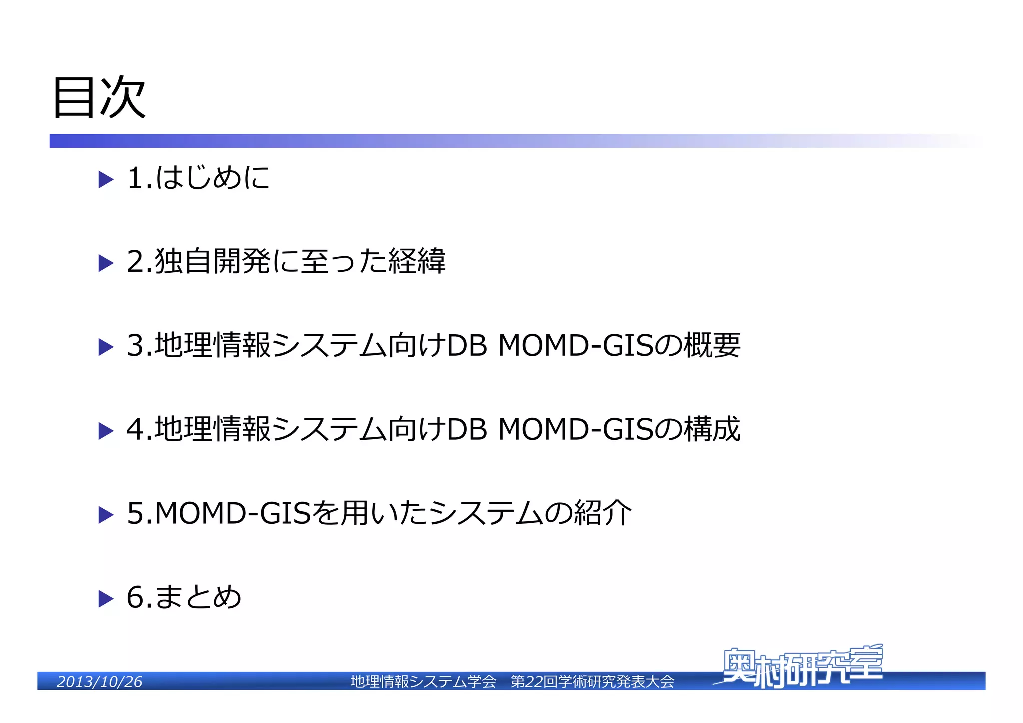 ⽬目��
▶  1.はじめに�
▶  2.独⾃自開発に⾄至った経緯�
▶  3.地理理情報システム向けDB  MOMD-‐‑‒GISの概要�
▶  4.地理理情報システム向けDB  MOMD-‐‑‒GISの構成�
▶  5.MOMD-‐‑‒GISを⽤用いたシステムの紹介�
▶  6.まとめ�
2�������2��

地理理情報システム学会 　第22回学術研究発表⼤大会�

 