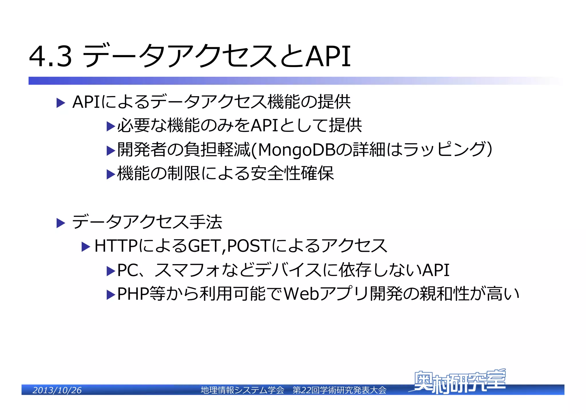 4.3  データアクセスとAPI�
▶  APIによるデータアクセス機能の提供�

▶ 必要な機能のみをAPIとして提供�

▶ 開発者の負担軽減(MongoDBの詳細はラッピング）�
▶ 機能の制限による安全性確保�
▶  データアクセス⼿手法�

▶  HTTPによるGET,POSTによるアクセス�

▶ PC、スマフォなどデバイスに依存しないAPI�

▶ PHP等から利利⽤用可能でWebアプリ開発の��性が⾼高い�

2�������2��

地理理情報システム学会 　第22回学術研究発表⼤大会�

 