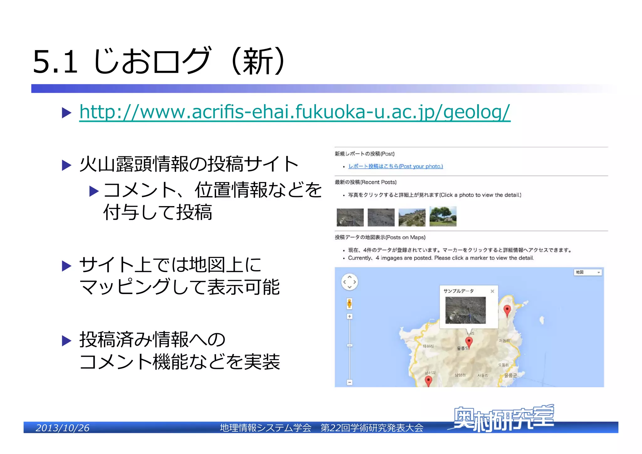 5.1  じおログ（新）�
▶  http://www.acriﬁs-‐‑‒ehai.fukuoka-‐‑‒u.ac.jp/geolog/�
▶  ⽕火⼭山露露頭情報の投稿サイト�

▶  コメント、位置情報などを�

付与して投稿�

▶  サイト上では地図上に�

マッピングして表⽰示可能�

▶  投稿済み情報への�

�

コメント機能などを実装�

2�������2��

地理理情報システム学会 　第22回学術研究発表⼤大会�

 