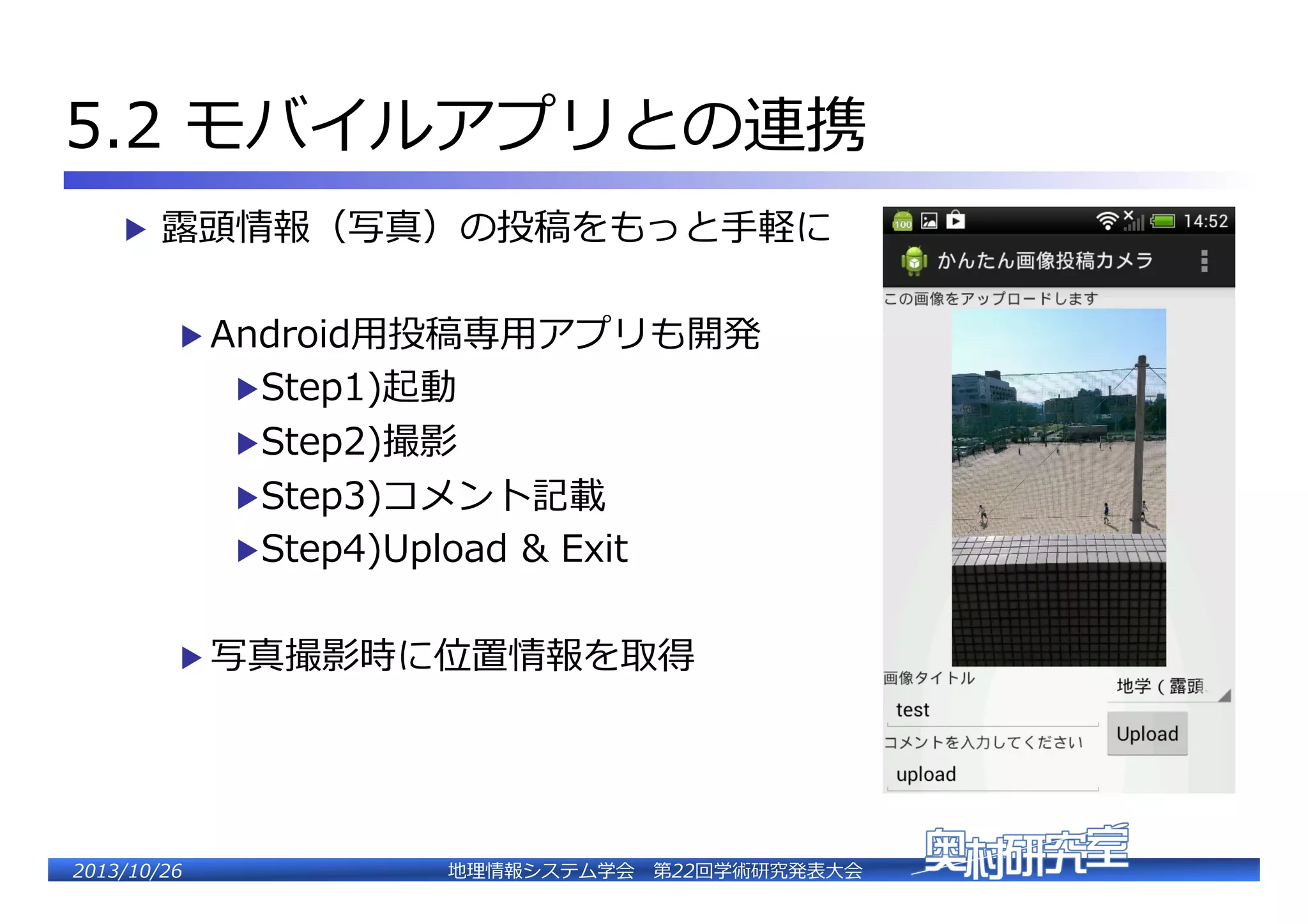 5.2  モバイルアプリとの連��
▶  露露頭情報（写真）の投稿をもっと⼿手軽に�
▶  Android⽤用投稿専⽤用アプリも開発�
▶ Step1)起動�
▶ Step2)撮影�

▶ Step3)コメント記載�

▶ Step4)Upload  �  E�it�
▶  写真撮影時に位置情報を取��

2�������2��

地理理情報システム学会 　第22回学術研究発表⼤大会�

 