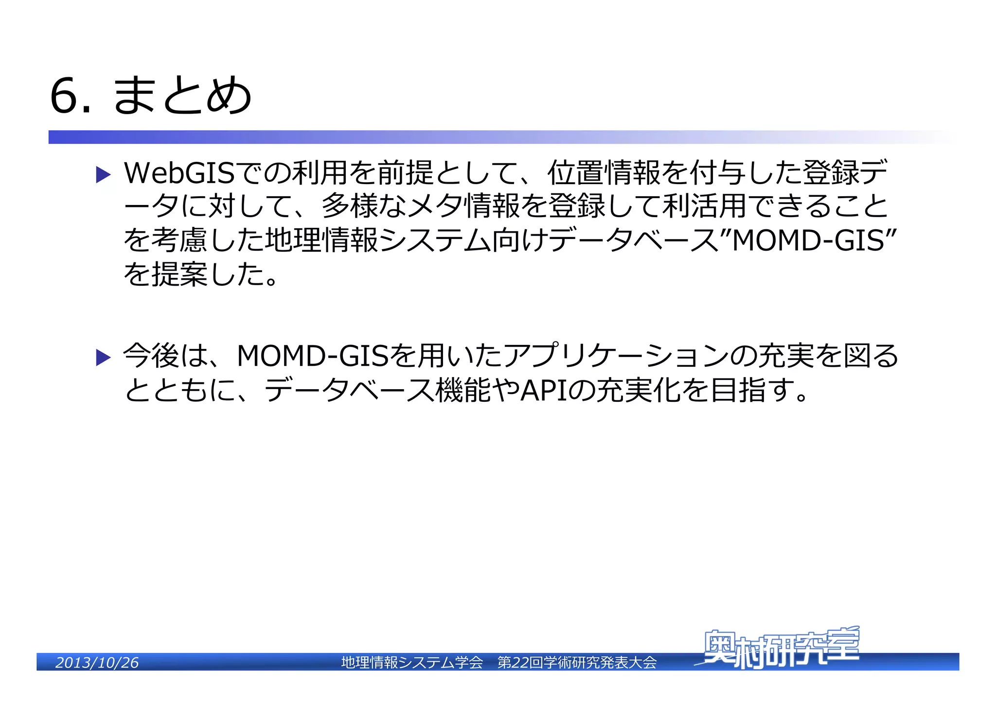 6.  まとめ�
▶  WebGISでの利利⽤用を前提として、位置情報を付与した登録デ

ータに対して、多様なメタ情報を登録して利利活⽤用できること
を考慮した地理理情報システム向けデータベース”MOMD-‐‑‒GIS”
を提案した。�

▶  今後は、MOMD-‐‑‒GISを⽤用いたアプリケーションの充実を図る

とともに、データベース機能やAPIの充実化を⽬目指す。�

2�������2��

地理理情報システム学会 　第22回学術研究発表⼤大会�

 