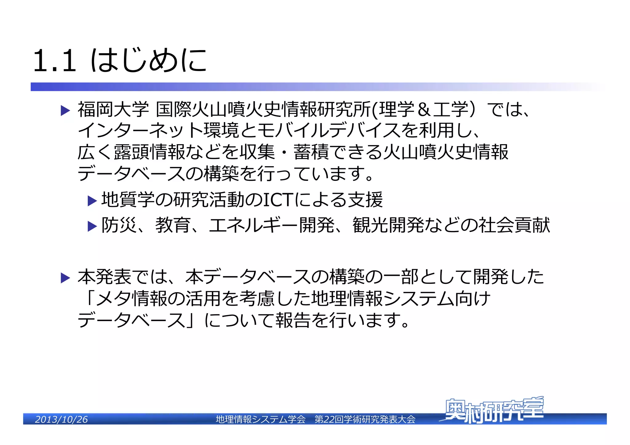 1.1  はじめに�
▶  福岡⼤大学  国際⽕火⼭山噴⽕火史情報研究所(理理学＆⼯工学）では、�

インターネット環境とモバイルデバイスを利利⽤用し、�
広く露露頭情報などを収集・蓄積できる⽕火⼭山噴⽕火史情報�
データベースの構築を⾏行行っています。�
▶  地質学の研究活動のICTによる⽀支援�
▶  防災、教育、エネルギー開発、観光開発などの社会貢献�

▶  本発表では、本データベースの構築の⼀一部として開発した�

「メタ情報の活⽤用を考慮した地理理情報システム向け�
データベース」について報告を⾏行行います。�

2�������2��

地理理情報システム学会 　第22回学術研究発表⼤大会�

 