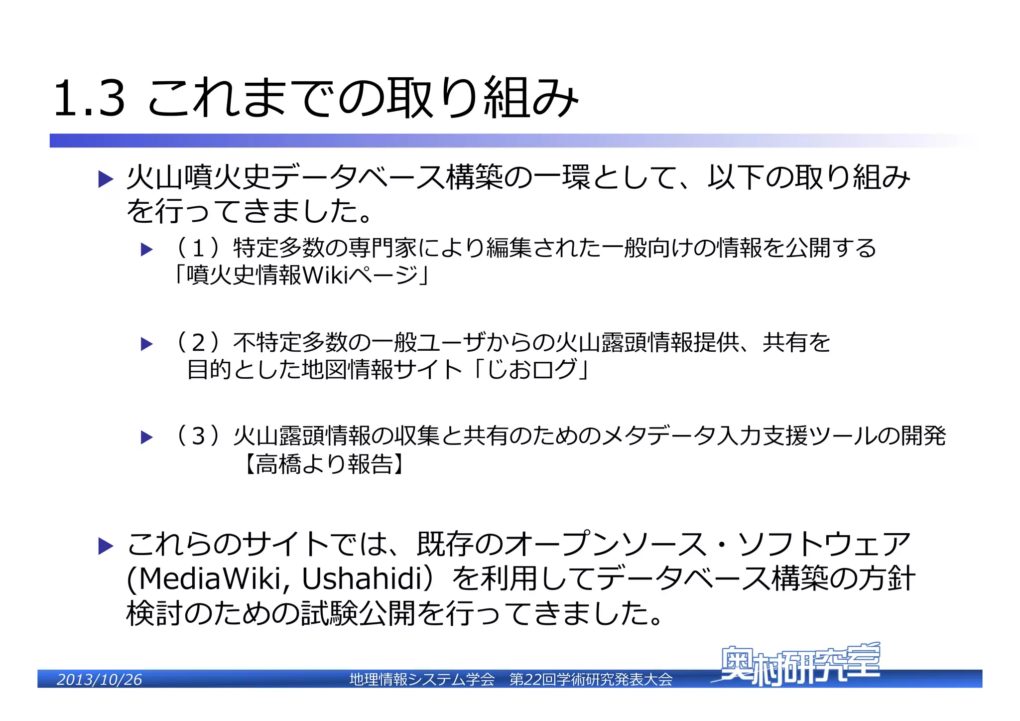 1.3  これまでの取り組み�
▶  ⽕火⼭山噴⽕火史データベース構築の⼀一環として、以下の取り組み

を⾏行行ってきました。�
▶ 

（１）特定多数の専⾨門家により編集された⼀一般向けの情報を公開する�
「噴⽕火史情報Wikiページ」�

▶ 

（２）不不特定多数の⼀一般ユーザからの⽕火⼭山露露頭情報提供、共有を�
 　⽬目的とした地図情報サイト「じおログ」�

▶ 

（３）⽕火⼭山露露頭情報の収集と共有のためのメタデータ⼊入⼒力力⽀支援ツールの開発�
 　 　 　【⾼高橋より報告��

▶  これらのサイトでは、既存のオープンソース・ソフトウェア

(MediaWiki,  Ushahidi）を利利⽤用してデータベース構築の⽅方針
検討のための試験公開を⾏行行ってきました。�
�

2�������2��

地理理情報システム学会 　第22回学術研究発表⼤大会�

 