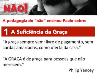 A pedagogia do “não” ensinou Paulo sobre:

1
 A Suﬁciência da Graça
“A	
  graça	
  sempre	
  vem:	
  livre	
  de	
  pagamento,	
  sem	
  
cordas	
  amarradas,	
  como	
  oferta	
  da	
  casa.”	
  
	
  
“A	
  GRAÇA	
  é	
  de	
  graça	
  para	
  pessoas	
  que	
  não	
  
merecem.”	
  	
  
Philip	
  Yancey	
  

 