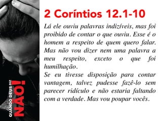 2 Coríntios 12.1-10
Lá ele ouviu palavras indizíveis, mas foi
proibido de contar o que ouviu. Esse é o
homem a respeito de quem quero falar.
Mas não vou dizer nem uma palavra a
meu respeito, exceto o que foi
humilhação.	

Se eu tivesse disposição para contar
vantagem, talvez pudesse fazê-lo sem
parecer ridículo e não estaria faltando
com a verdade. Mas vou poupar vocês. 	


 