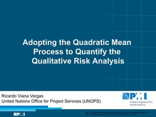 Adopting the Quadratic Mean
Process to Quantify the
Qualitative Risk Analysis

Ricardo Viana Vargas
United Nations Office for Project Services (UNOPS)
“PMI” is a registered trade and service mark of the Project Management Institute, Inc.
©2013 Permission is granted to PMI for PMI® Marketplace use only.

 