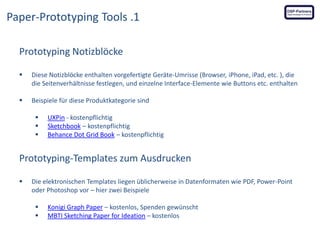 Paper-Prototyping Tools .1
Prototyping Notizblöcke


Diese Notizblöcke enthalten vorgefertigte Geräte-Umrisse (Browser, iPhone, iPad, etc. ), die
die Seitenverhältnisse festlegen, und einzelne Interface-Elemente wie Buttons etc. enthalten



Beispiele für diese Produktkategorie sind





UXPin - kostenpflichtig
Sketchbook – kostenpflichtig
Behance Dot Grid Book – kostenpflichtig

Prototyping-Templates zum Ausdrucken


Die elektronischen Templates liegen üblicherweise in Datenformaten wie PDF, Power-Point
oder Photoshop vor – hier zwei Beispiele



Konigi Graph Paper – kostenlos, Spenden gewünscht
MBTI Sketching Paper for Ideation – kostenlos

 