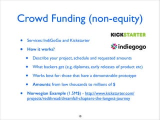 Crowd Funding (non-equity)
•
•

Services: IndiGoGo and Kickstarter	

How it works?

•
•
•
•
•

Describe your project, schedule and requested amounts	

What backers get (e.g. diplomas, early releases of product etc)	

Works best for: those that have a demonstrable prototype	

Amounts: from low thousands to millions of $	


Norwegian Example (1.5M$) - http://www.kickstarter.com/
projects/redthread/dreamfall-chapters-the-longest-journey

10

 