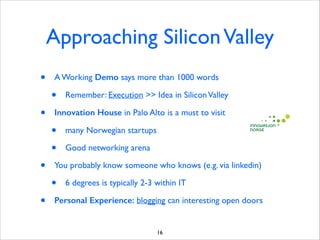 Approaching Silicon Valley
•

A Working Demo says more than 1000 words	


•
•

Innovation House in Palo Alto is a must to visit	


•
•
•

many Norwegian startups	

Good networking arena	


You probably know someone who knows (e.g. via linkedin)	


•
•

Remember: Execution  Idea in Silicon Valley	


6 degrees is typically 2-3 within IT	


Personal Experience: blogging can interesting open doors

16

 
