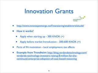 Innovation Grants
•
•

http://www.innovasjonnorge.no/Finansiering/etablerertilskudd/	

How it works?

•
•
•
•

Apply when starting up - 300 KNOK (+)	

Apply before market Introduction - 300-600 KNOK (+)	


Parts of IN motivation - local employment, tax effects 	

Example from Trondheim: http://blog.verdandetechnology.com/
verdande-technology-investors-raising-8-million-for-thecontinued-enterprise-adoption-of-case-based-reasoning

6

 