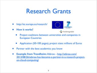 Research Grants
•
•

http://ec.europa.eu/research/	

How it works?

•
•
•
•

Project coalitions between universities and companies in
European Countries	

Application (50-100 pages), project sizes: millions of Euros	


Partner with the best academics you know	

Example from Trondheim: Atbrox - http://atbrox.com/
2013/08/26/atbrox-has-become-a-partner-in-a-research-projecton-cloud-computing/

7

 
