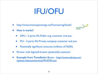 IFU/OFU
•
•

http://www.innovasjonnorge.no/Finansiering/ifuofu/ 	

How it works?

•
•
•
•
•

OFU - 3 parts: IN, Public org. customer and you	

IFU - 3 parts: IN, Private company customer and you	

Potentially signiﬁcant amounts (millions of NOK)	


Partner with big/well-known (potential) customer	

Example from Trondheim: Boost - http://www.adressa.no/
nyheter/okonomi/article7914743.ece

8

 
