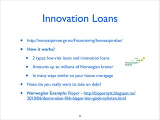 Innovation Loans
•
•

http://innovasjonnorge.no/Finansiering/Innovasjonslan/ 	

How it works?

•
•
•
•
•

2 types: low-risk loans and innovation loans	

Amounts up to millions of Norwegian kroner	

In many ways similar to your house mortgage	


Note: do you really want to take on debt?	

Norwegian Example: Bipper - http://bippernytt.blogspot.no/
2010/06/denne-uken-ﬁkk-bipper-den-gode-nyheten.html

9

 