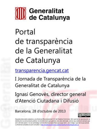 Portal
de transparència
de la Generalitat
de Catalunya
transparencia.gencat.cat
I Jornada de Transparència de la
Generalitat de Catalunya
Ignasi Genovès, director general
d’Atenció Ciutadana i Difusió
Barcelona, 28 d’octubre de 2013
Aquesta obra està subjecta a una llicència Reconeixement 3.0 de Creative Commons. Se'n permet la reproducció, la
distribució, la comunicació pública i la transformació per generar una obra derivada, sense cap restricció sempre que
se'n citin els autors i no es contradigui amb la llicència específica que pugui tenir una imatge i que és la que preval.
La llicència completa es pot consultar a http://creativecommons.org/licenses/by/3.0/es/legalcode.ca.

 