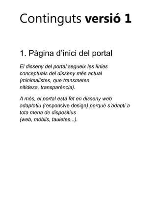 Continguts versió 1
1. Pàgina d’inici del portal
El disseny del portal segueix les línies
conceptuals del disseny més actual
(minimalistes, que transmeten
nitidesa, transparència).
A més, el portal està fet en disseny web
adaptatiu (responsive design) perquè s’adapti a
tota mena de dispositius
(web, mòbils, tauletes...).

 