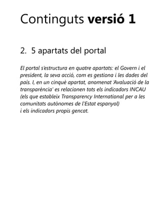 Continguts versió 1
2. 5 apartats del portal
El portal s’estructura en quatre apartats: el Govern i el
president, la seva acció, com es gestiona i les dades del
país. I, en un cinquè apartat, anomenat ‘Avaluació de la
transparència’ es relacionen tots els indicadors INCAU
(els que estableix Transparency International per a les
comunitats autònomes de l’Estat espanyol)
i els indicadors propis gencat.

 