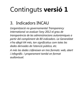 Continguts versió 1
3. Indicadors INCAU
L’organització no governamental Transparency
International va avaluar l’any 2012 el grau de
transparència de les administracions autonòmiques a
partir del compliment de 80 indicadors. La Generalitat
n’ha afegit 64 més, tan significatius com totes les
dades derivades de l’atenció pública, etc.
A més les dades s’ofereixen en tres formats: web, obert
i infogràfic. I properament també en format
audiovisual.

 
