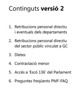 Continguts versió 2
1. Retribucions personal directiu
i eventuals dels departaments
2. Retribucions personal directiu
del sector públic vinculat a GC
3. Dietes
4. Contractació menor
5. Accés a ‘Escó 136’ del Parlament

6. Preguntes freqüents PMF-FAQ

 
