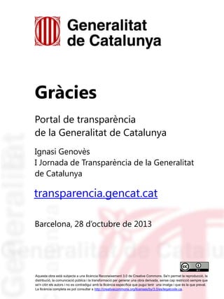 Gràcies
Portal de transparència
de la Generalitat de Catalunya
Ignasi Genovès
I Jornada de Transparència de la Generalitat
de Catalunya

transparencia.gencat.cat
Barcelona, 28 d’octubre de 2013

Aquesta obra està subjecta a una llicència Reconeixement 3.0 de Creative Commons. Se'n permet la reproducció, la
distribució, la comunicació pública i la transformació per generar una obra derivada, sense cap restricció sempre que
se'n citin els autors i no es contradigui amb la llicència específica que pugui tenir una imatge i que és la que preval.
La llicència completa es pot consultar a http://creativecommons.org/licenses/by/3.0/es/legalcode.ca.

 