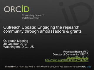 Outreach Update: Engaging the research
community through ambassadors & grants
Outreach Meeting
30 October 2013
Washington, D.C., US
Rebecca Bryant, PhD
Director of Community, ORCID
r.bryant@orcid.org
http://orcid.org/0000-0002-2753-3881
Contact Info: p. +1-301-922-9062 a. 10411 Motor City Drive, Suite 750, Bethesda, MD 20817 USA
orcid.org

 