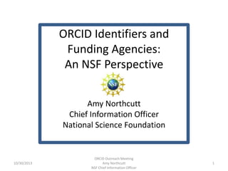 ORCID Identifiers and
Funding Agencies:
An NSF Perspective
Amy Northcutt
Chief Information Officer
National Science Foundation

10/30/2013

ORCID Outreach Meeting
Amy Northcutt
NSF Chief Information Officer

1

 