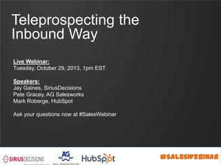 Teleprospecting the
Inbound Way
Live Webinar:
Tuesday, October 29, 2013, 1pm EST
Speakers:
Jay Gaines, SiriusDecisions
Pete Gracey, AG Salesworks
Mark Roberge, HubSpot
Ask your questions now at #SalesWebinar

#SalesWebinar

 
