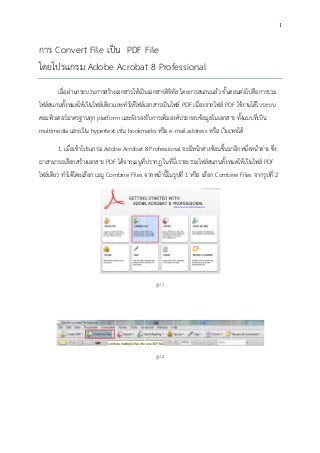 1

การ C
Convert File เป็น PDF File
โดยโป
ปรแกรม Adobe Acrobat 8 Professional
f
a
เมื่อผ่านกระบ
บวนการสร้างเอกสารให้เป็น
นเอกสารดิจทัล โดยการสแ
ิท ั
แกนแล้ว ขั้นต อไปคือการรวม
ตอนต่
ก
ไฟล์สแกนทั้งหมดให้เป็นไฟล์เดียวแ าให้ไฟล์เอกสารเป็นไฟ PDF เนื่อง
และทํ
ฟล์
งจากไฟล์ PD ใช้งานได้ในระบบ
DF
น
ตอร์
นทุ
m
งรั
งค์
อมู
าร
คอมพิวเต มาตรฐาน ก platform และยังรอง บการเพิ่มอง ประกอบข้อ ลในเอกสา ทั้งแบบที่เป็น
multime และเป็น hypertext เช่น bookm หรือ eedia
marks
-mail address หรือ เว็บเพ
พจได้
1. เมื่อเข้าโปร
รแกรม Adob Acrobat 8 Profession จะมีหน้าต่างซ้อนขึ้นมาอีกหนึ่งหน้าต่าง ซึ่ง
be
nal
เราสามารถเลือกสร้างเอกสาร PDF ได้จากเมนูทปรากฏ ในทีนี่เี ราจะรวมไฟ สแกนทั้งหมดให้เป็นไฟล PDf
F
ทีี่
่น
ฟล์
ล์
ไฟล์เดียว ทําได้โดยเลือก เมนู Com
mbine Files จากหน้านี้ในรูปที่ 1 หรือ เ อก Combiine Files จาก ปที่ 2
รู
เลื
กรู

รูป 1

รูป 2

 