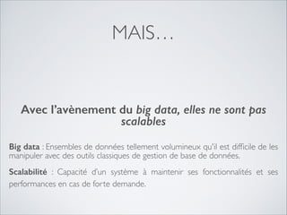MAIS…
!

Avec l’avènement du big data, elles ne sont pas
scalables
Big data : Ensembles de données tellement volumineux qu'il est difﬁcile de les
manipuler avec des outils classiques de gestion de base de données.	

Scalabilité  : Capacité d’un système à maintenir ses fonctionnalités et ses
performances en cas de forte demande.

 