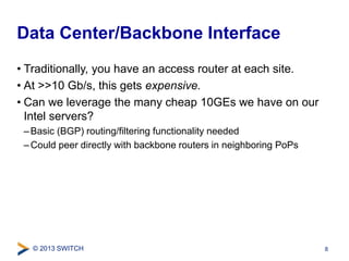 Data Center/Backbone Interface 
• Traditionally, you have an access router at each site. 
• At >>10 Gb/s, this gets expensive. 
• Can we leverage the many cheap 10GEs we have on our 
Intel servers? 
– Basic (BGP) routing/filtering functionality needed 
–Could peer directly with backbone routers in neighboring PoPs 
© 2013 SWITCH 
8 
 