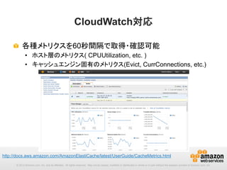 CloudWatch対応	
!   各種メトリクスを60秒間隔で取得・確認可能
•  ホスト層のメトリクス( CPUUtilization, etc. )
•  キャッシュエンジン固有のメトリクス(Evict, CurrConnections, etc.) 	

http://docs.aws.amazon.com/AmazonElastiCache/latest/UserGuide/CacheMetrics.html 	
© 2013 Amazon.com, Inc. and its affiliates. All rights reserved. May not be copied, modified or distributed in whole or in part without the express consent of Amazon.com, Inc.

 